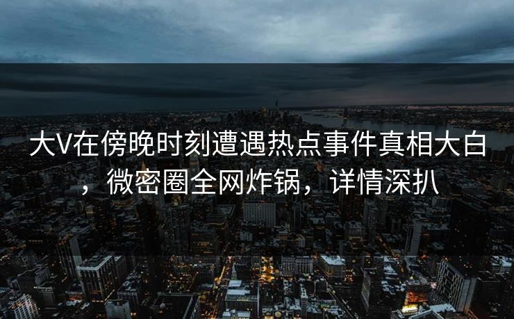 大V在傍晚时刻遭遇热点事件真相大白，微密圈全网炸锅，详情深扒