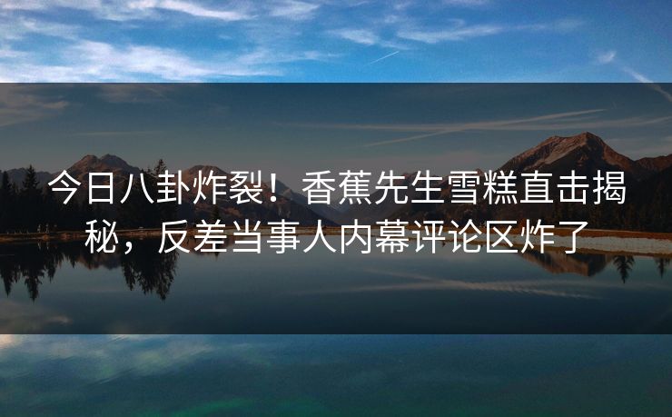 今日八卦炸裂！香蕉先生雪糕直击揭秘，反差当事人内幕评论区炸了