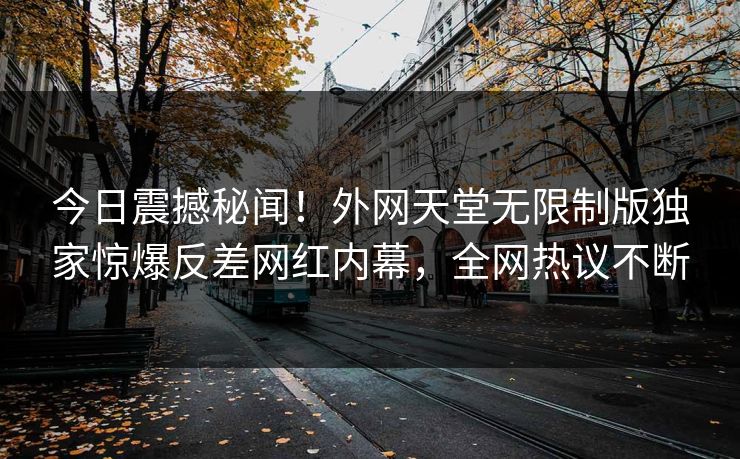 今日震撼秘闻！外网天堂无限制版独家惊爆反差网红内幕，全网热议不断