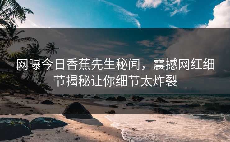 网曝今日香蕉先生秘闻，震撼网红细节揭秘让你细节太炸裂