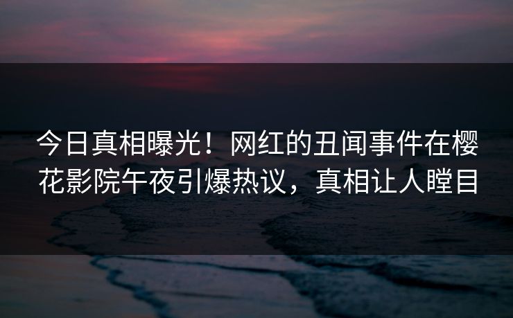 今日真相曝光！网红的丑闻事件在樱花影院午夜引爆热议，真相让人瞠目