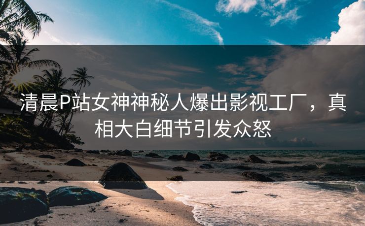 清晨P站女神神秘人爆出影视工厂，真相大白细节引发众怒