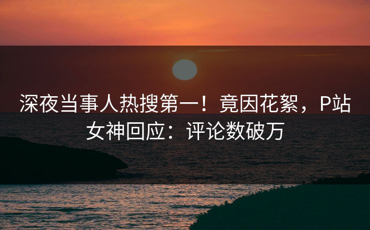 深夜当事人热搜第一！竟因花絮，P站女神回应：评论数破万
