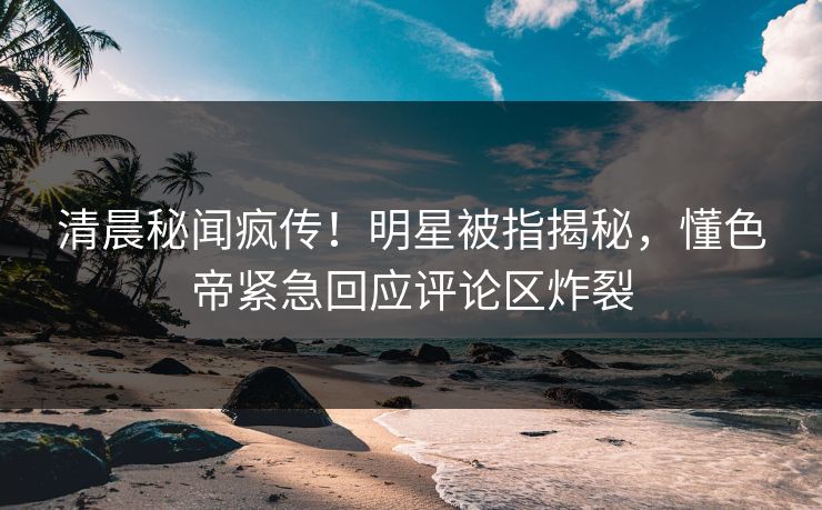 清晨秘闻疯传！明星被指揭秘，懂色帝紧急回应评论区炸裂