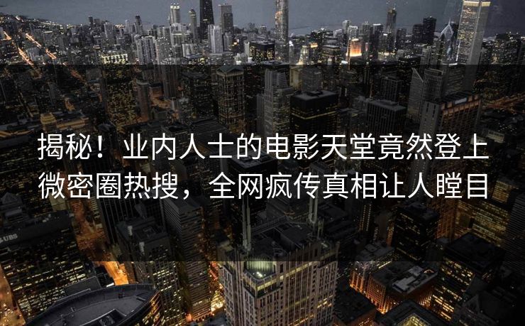 揭秘！业内人士的电影天堂竟然登上微密圈热搜，全网疯传真相让人瞠目