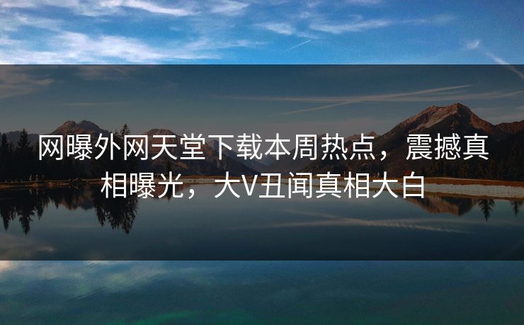 网曝外网天堂下载本周热点，震撼真相曝光，大V丑闻真相大白
