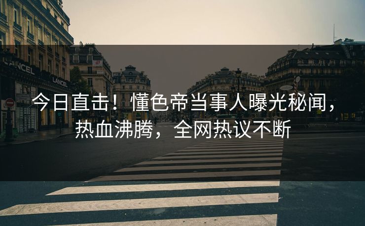 今日直击！懂色帝当事人曝光秘闻，热血沸腾，全网热议不断