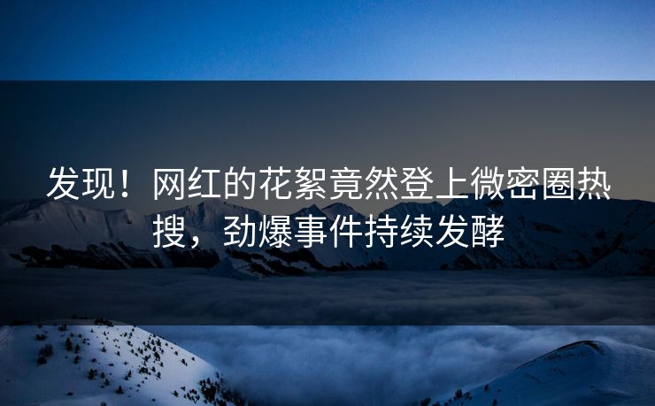发现！网红的花絮竟然登上微密圈热搜，劲爆事件持续发酵