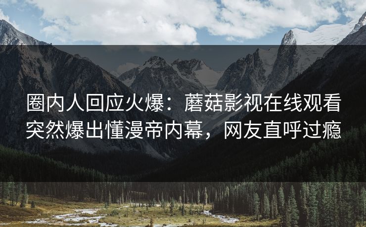 圈内人回应火爆：蘑菇影视在线观看突然爆出懂漫帝内幕，网友直呼过瘾