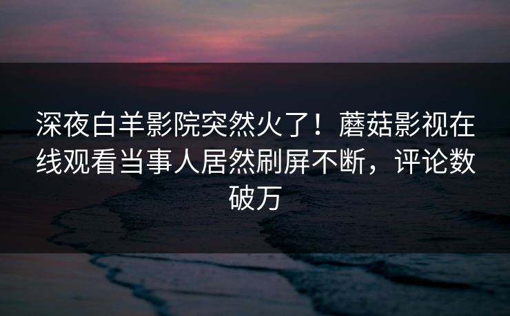 深夜白羊影院突然火了！蘑菇影视在线观看当事人居然刷屏不断，评论数破万