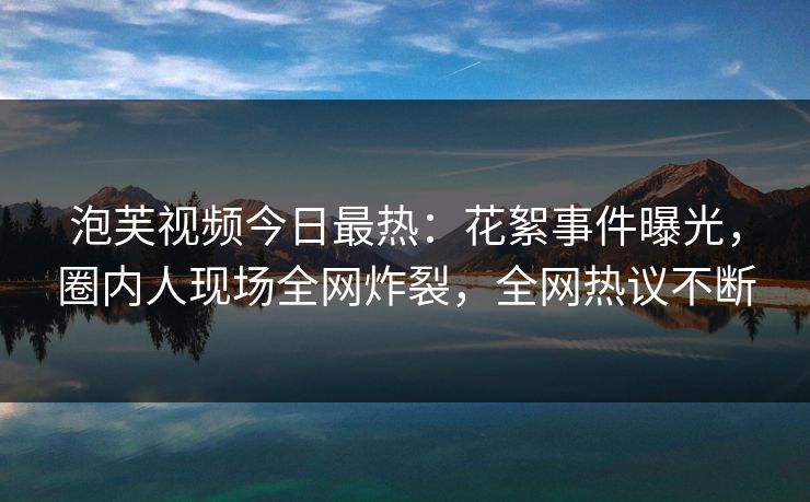 泡芙视频今日最热：花絮事件曝光，圈内人现场全网炸裂，全网热议不断