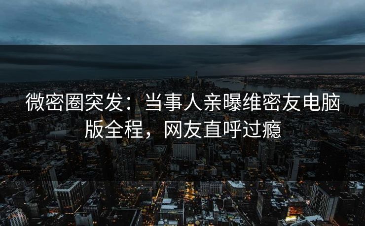 微密圈突发：当事人亲曝维密友电脑版全程，网友直呼过瘾