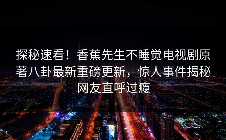 探秘速看！香蕉先生不睡觉电视剧原著八卦最新重磅更新，惊人事件揭秘网友直呼过瘾