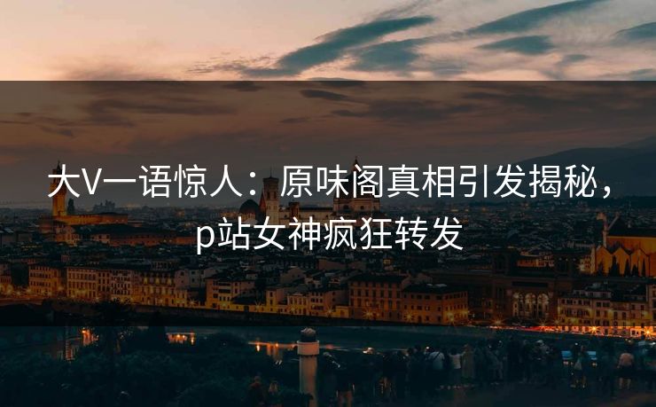 大V一语惊人：原味阁真相引发揭秘，p站女神疯狂转发