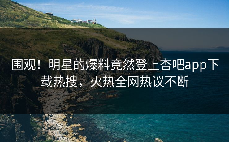 围观！明星的爆料竟然登上杏吧app下载热搜，火热全网热议不断