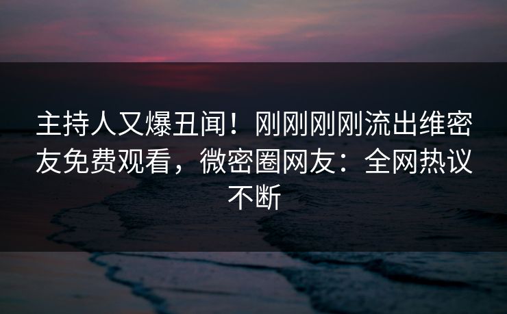 主持人又爆丑闻！刚刚刚刚流出维密友免费观看，微密圈网友：全网热议不断