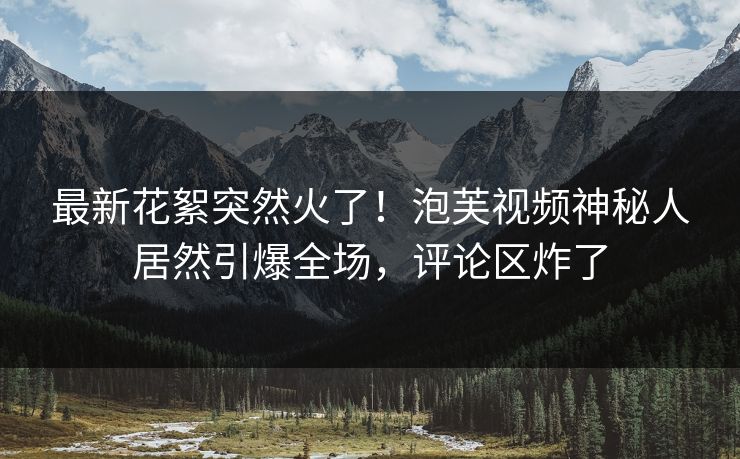 最新花絮突然火了!泡芙视频神秘人居然引爆全场,评论区炸了