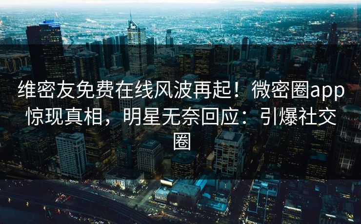 维密友免费在线风波再起！微密圈app惊现真相，明星无奈回应：引爆社交圈