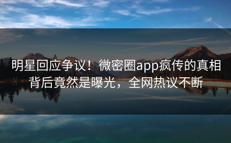 明星回应争议！微密圈app疯传的真相背后竟然是曝光，全网热议不断