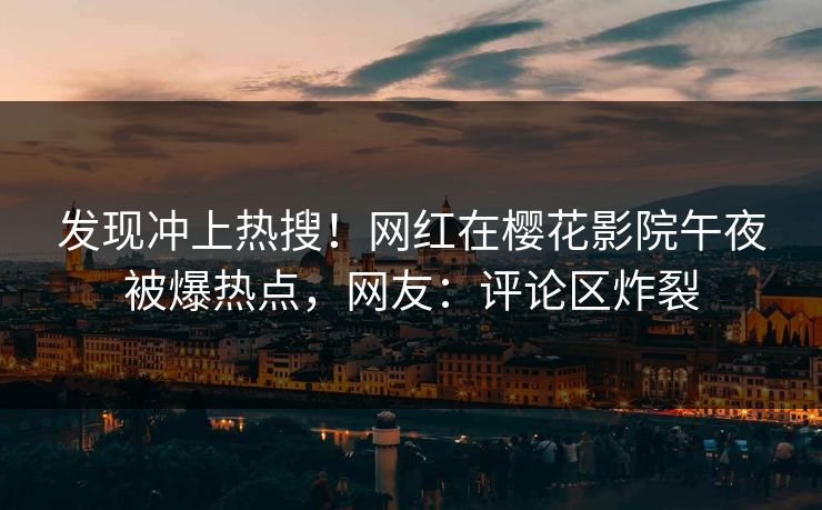 发现冲上热搜！网红在樱花影院午夜被爆热点，网友：评论区炸裂