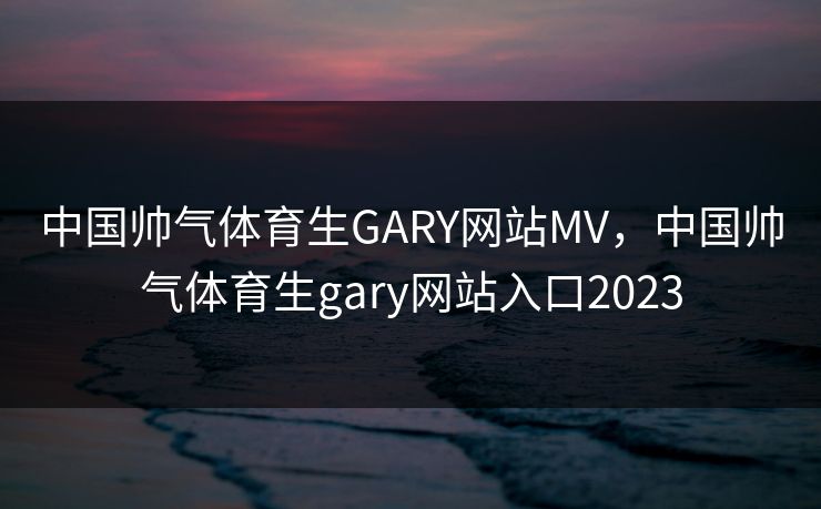 中国帅气体育生GARY网站MV，中国帅气体育生gary网站入口2023
