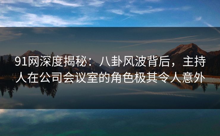 91网深度揭秘：八卦风波背后，主持人在公司会议室的角色极其令人意外