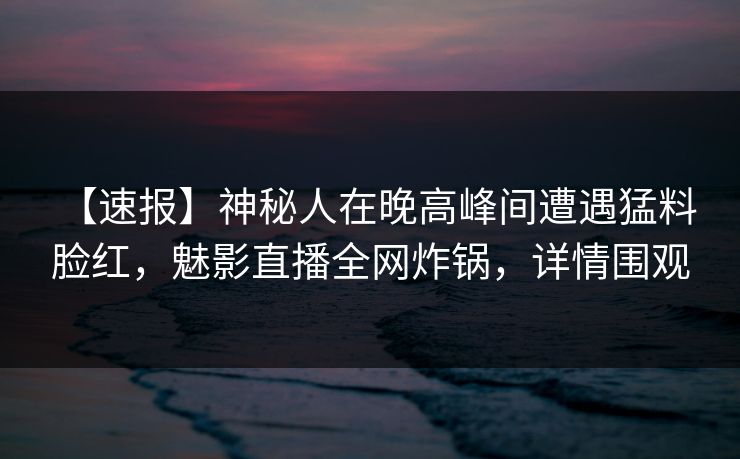 【速报】神秘人在晚高峰间遭遇猛料 脸红，魅影直播全网炸锅，详情围观