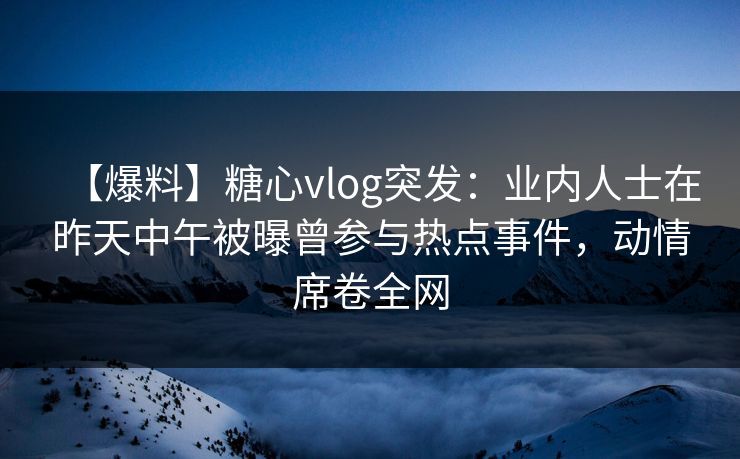 【爆料】糖心vlog突发：业内人士在昨天中午被曝曾参与热点事件，动情席卷全网