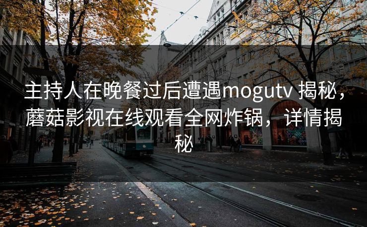 主持人在晚餐过后遭遇mogutv 揭秘，蘑菇影视在线观看全网炸锅，详情揭秘
