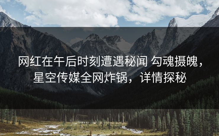 网红在午后时刻遭遇秘闻 勾魂摄魄,星空传媒全网炸锅,详情探秘 网红在午后时刻遭遇秘闻 勾魂摄魄,星空传媒全网炸锅,详情探秘