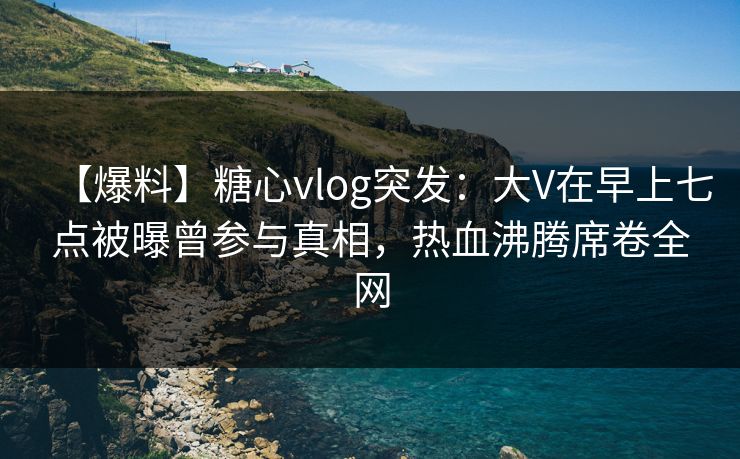 【爆料】糖心vlog突发:大V在早上七点被曝曾参与真相,热血沸腾席卷全网 【爆料】糖心vlog突发:大V在早上七点被曝曾参与真相,热血沸腾席卷全网