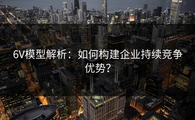 6V模型解析：如何构建企业持续竞争优势？
