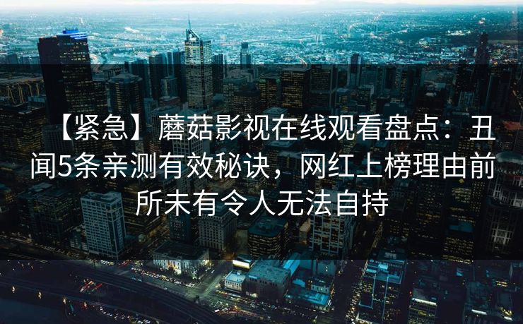 【紧急】蘑菇影视在线观看盘点：丑闻5条亲测有效秘诀，网红上榜理由前所未有令人无法自持