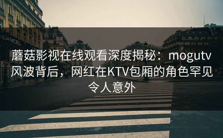 蘑菇影视在线观看深度揭秘：mogutv风波背后，网红在KTV包厢的角色罕见令人意外