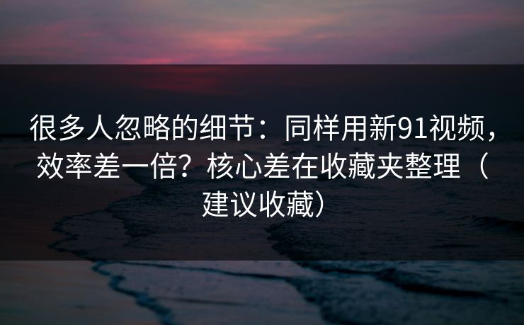 很多人忽略的细节：同样用新91视频，效率差一倍？核心差在收藏夹整理（建议收藏）
