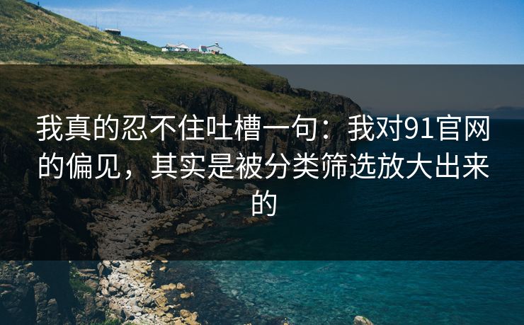 我真的忍不住吐槽一句：我对91官网的偏见，其实是被分类筛选放大出来的