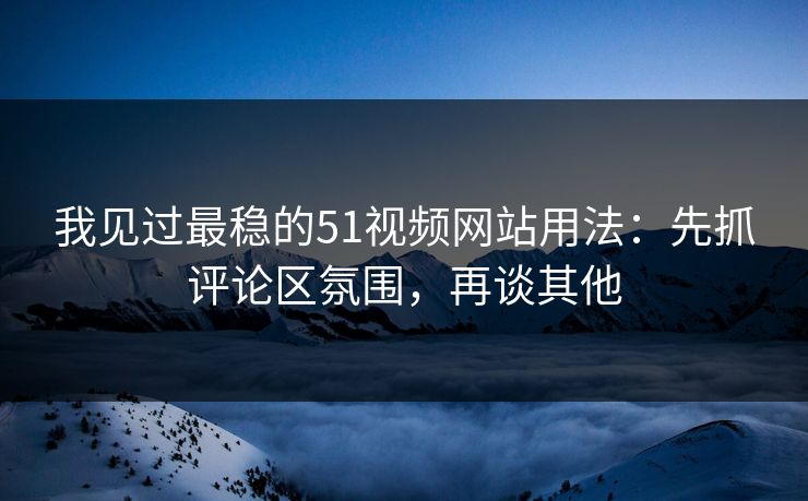 我见过最稳的51视频网站用法：先抓评论区氛围，再谈其他