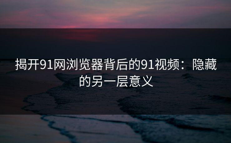 揭开91网浏览器背后的91视频：隐藏的另一层意义