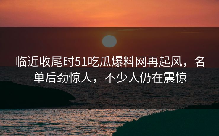 临近收尾时51吃瓜爆料网再起风,名单后劲惊人,不少人仍在震惊 临近收尾时51吃瓜爆料网再起风,名单后劲惊人,不少人仍在震惊