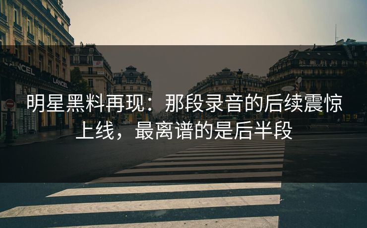 明星黑料再现：那段录音的后续震惊上线，最离谱的是后半段